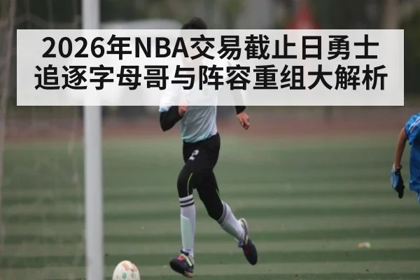2026年NBA交易截止日勇士追逐字母哥与阵容重组大解析（kaiyun）