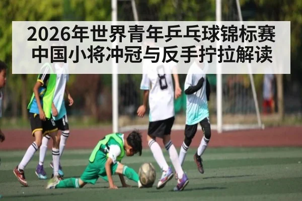 2026年世界青年乒乓球锦标赛中国小将冲冠与反手拧拉解读