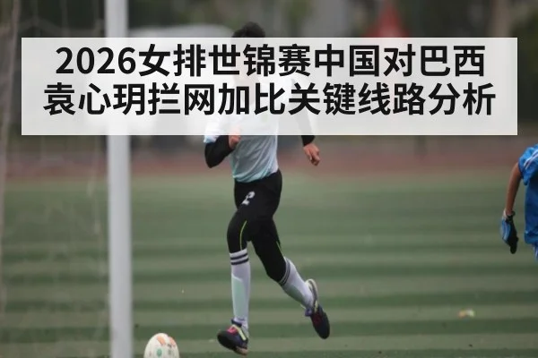 2026女排世锦赛中国对巴西 袁心玥拦网加比关键线路分析