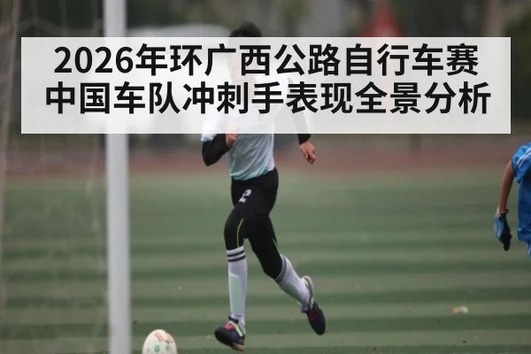 2026年环广西公路自行车赛中国车队冲刺手表现全景分析
